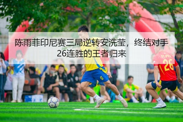 陈雨菲印尼赛三局逆转安洗莹，终结对手26连胜的王者归来